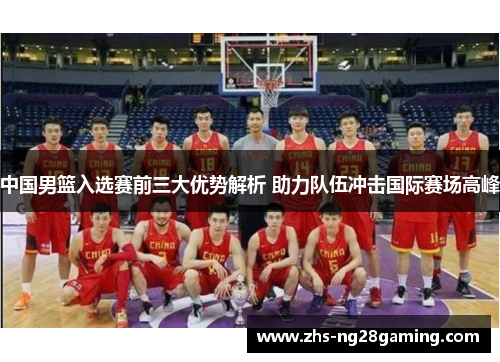 中国男篮入选赛前三大优势解析 助力队伍冲击国际赛场高峰