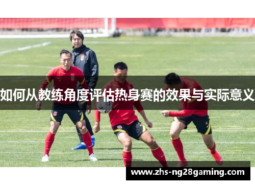 如何从教练角度评估热身赛的效果与实际意义