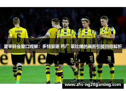 夏季转会窗口观察：多特蒙德 药厂 莱比锡的最新引援目标解析