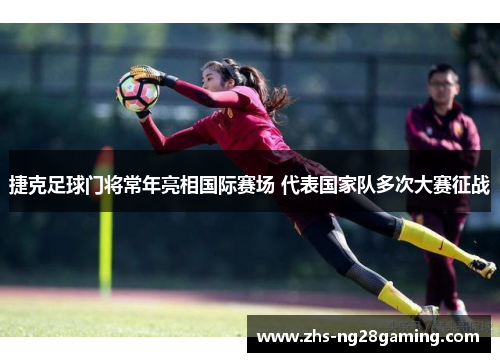 捷克足球门将常年亮相国际赛场 代表国家队多次大赛征战