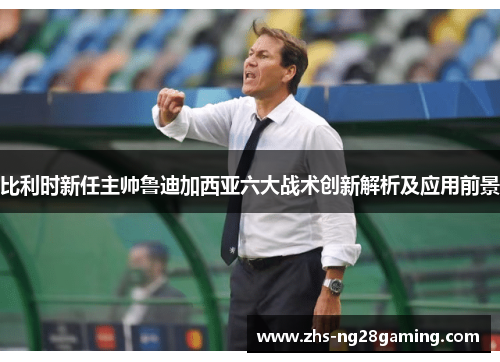 比利时新任主帅鲁迪加西亚六大战术创新解析及应用前景