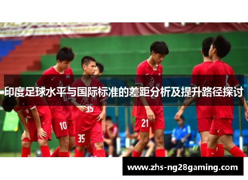 印度足球水平与国际标准的差距分析及提升路径探讨