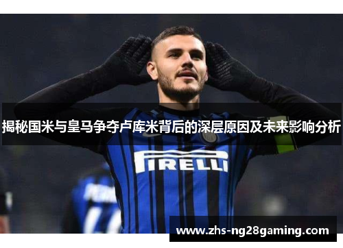 揭秘国米与皇马争夺卢库米背后的深层原因及未来影响分析 揭秘国米与皇马争夺卢库米背后的深层原因及未来影响分析