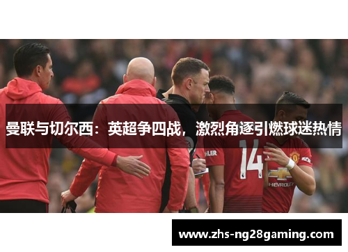 曼联与切尔西：英超争四战，激烈角逐引燃球迷热情