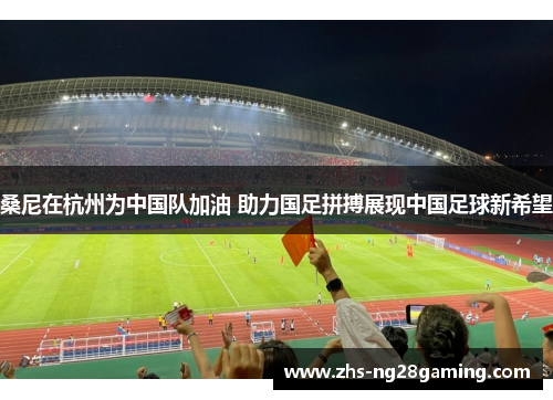 桑尼在杭州为中国队加油 助力国足拼搏展现中国足球新希望 桑尼在杭州为中国队加油 助力国足拼搏展现中国足球新希望