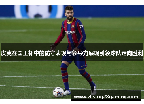 皮克在国王杯中的防守表现与领导力展现引领球队走向胜利