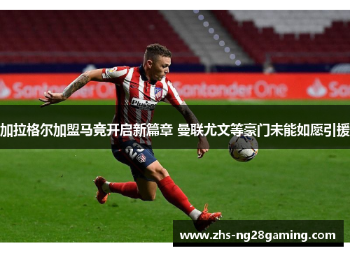 加拉格尔加盟马竞开启新篇章 曼联尤文等豪门未能如愿引援 加拉格尔加盟马竞开启新篇章 曼联尤文等豪门未能如愿引援