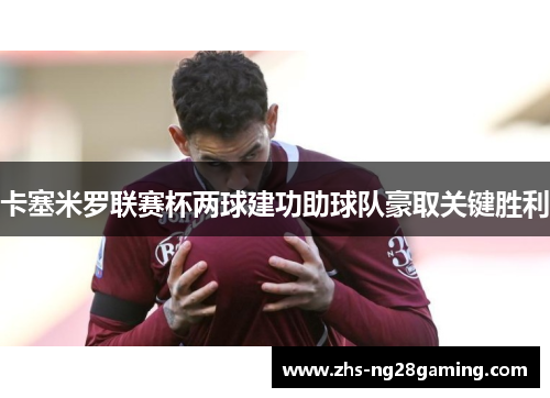 卡塞米罗联赛杯两球建功助球队豪取关键胜利