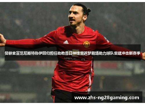 曼联官宣范尼斯特鲁伊回归担任助教昔日神锋重返梦剧场助力球队重建冲击新赛季