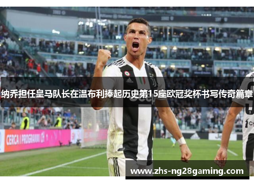 纳乔担任皇马队长在温布利捧起历史第15座欧冠奖杯书写传奇篇章