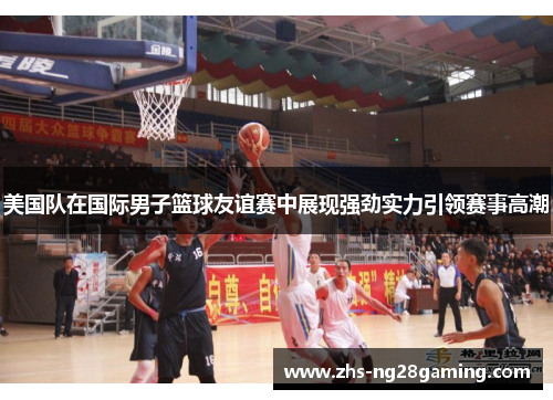 美国队在国际男子篮球友谊赛中展现强劲实力引领赛事高潮
