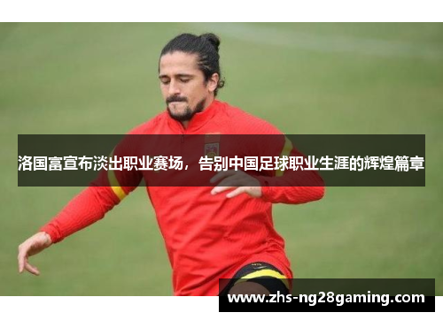 洛国富宣布淡出职业赛场,告别中国足球职业生涯的辉煌篇章 洛国富宣布淡出职业赛场,告别中国足球职业生涯的辉煌篇章
